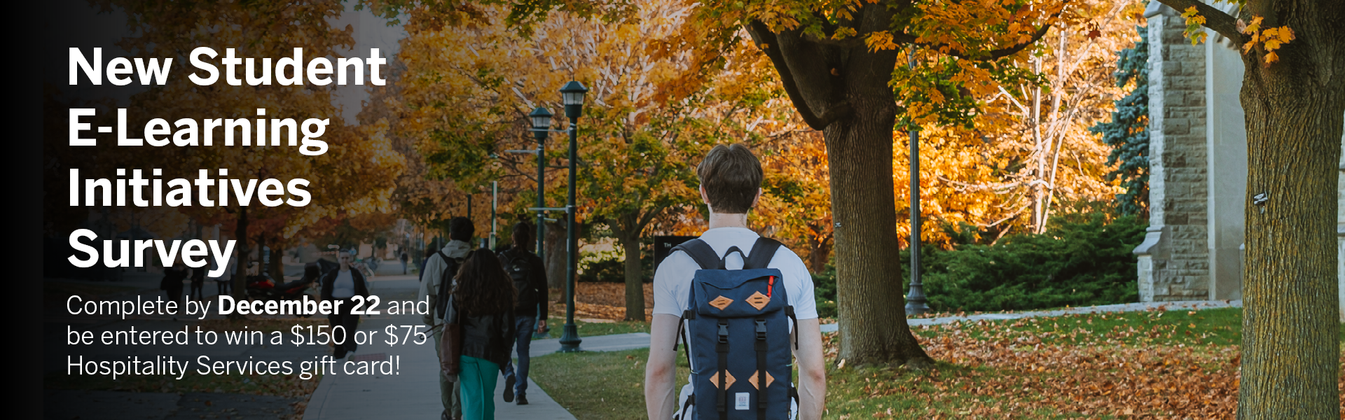 Students walking on campus on a sunny autumn day with white text reading New Student E-Learning Initiatives Survey. Complete by December 22 and be entered to win a $150 or $75 Hospitality Services gift card!